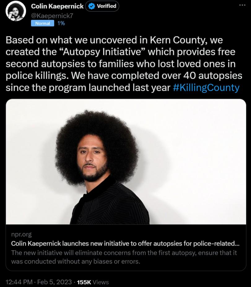 Colin Kaepernick Verified Based on what we uncovered in Kern County we created the Autopsy Initiative which provides free second autopsies to families who lost loved ones in police killings We have completed over 40 autopsies since the program launched last year KillingCounty Colin Kaepernick launches new initative to offer autopsies for police related 155K