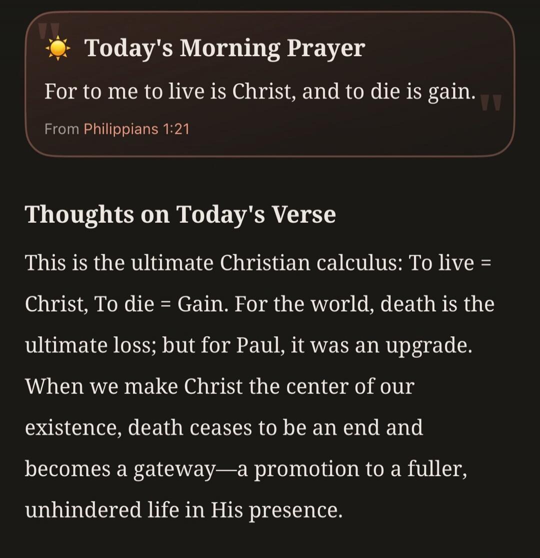 Today's Morning Prayer. For to me to live is Christ, and to die is gain. From Philippians 1:21. Thoughts on Today's Verse. This is the ultimate Christian calculus: To live = Christ, To die = Gain. For the world, death is the ultimate loss; but for Paul, it was an upgrade. When we make Christ the center of our existence, death ceases to be an end an