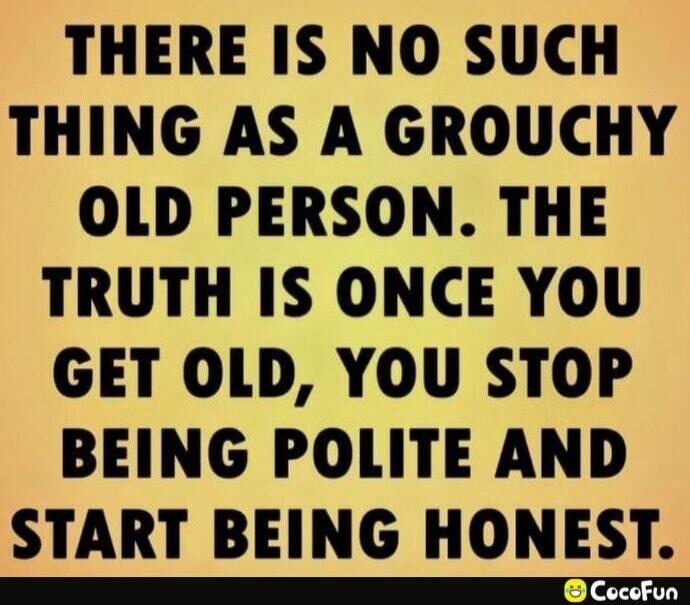 THERE IS NO SUCH THING AS A GROUCHY OLD PERSON. THE TRUTH IS ONCE YOU GET OLD, YOU STOP BEING POLITE AND START BEING HONEST.