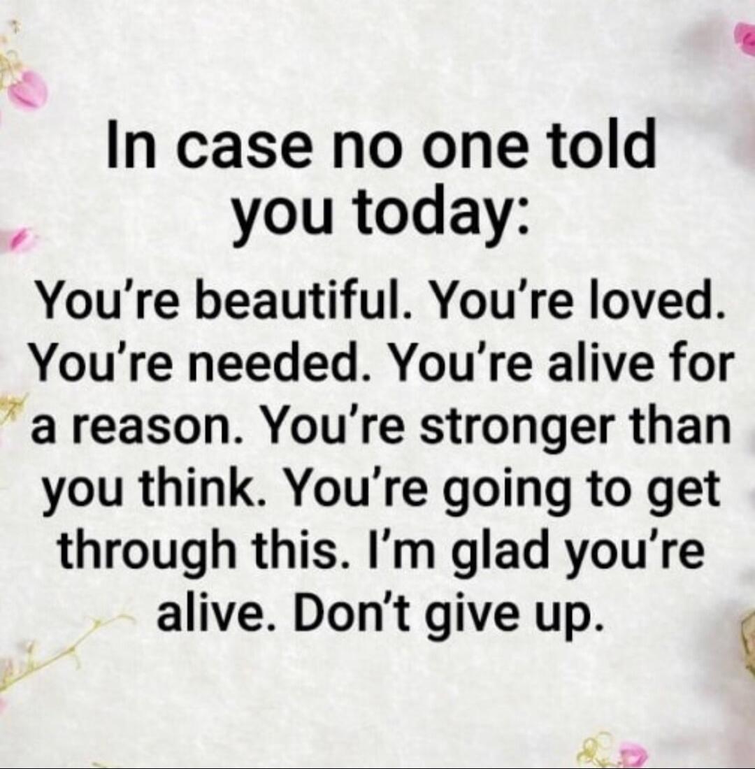 In case no one told you today: You're beautiful. You're loved. You're needed. You're alive for a reason. You're stronger than you think. You're going to get through this. I'm glad you're alive. Don't give up.