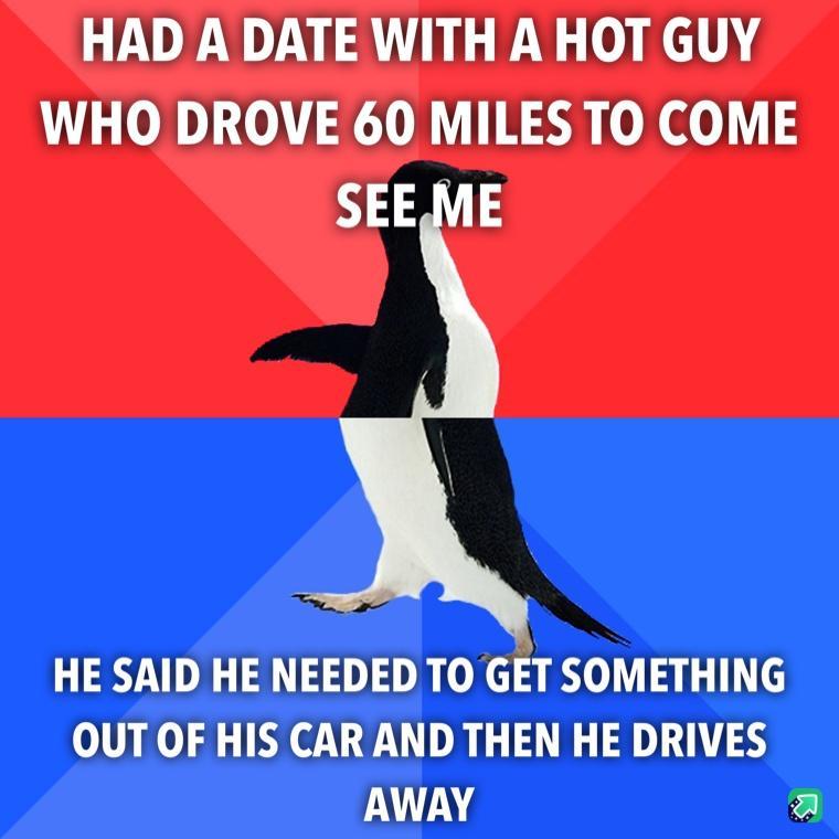 HAD A DATE WITH A HOT GUY WHO DROVE 60 MILES TO COME SEE ME HE SAID HE NEEDED TO GET SOMETHING OUT OF HIS CAR AND THEN HE DRIVES AWAY 2l