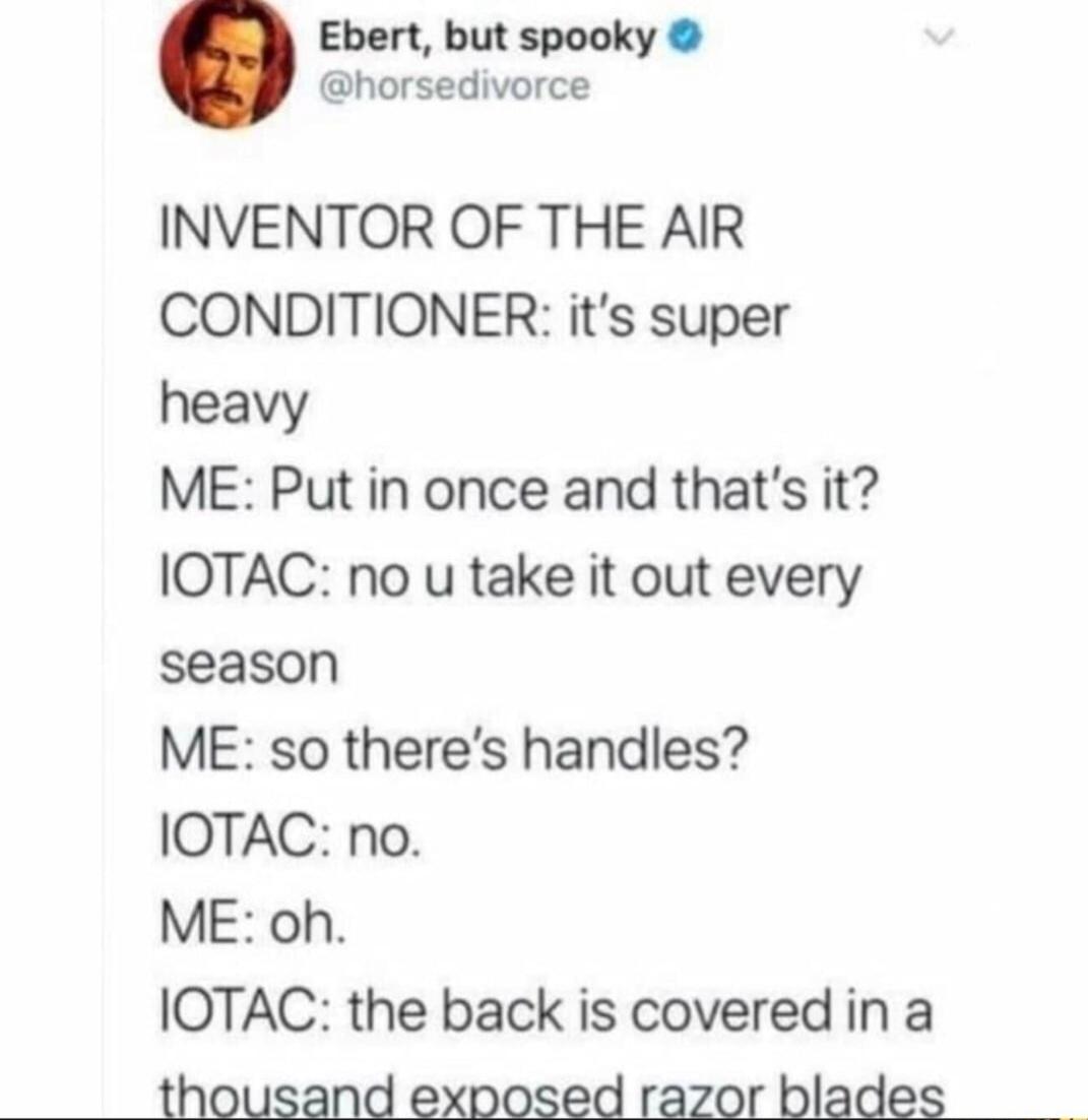 Ebert but spooky horsedivorce INVENTOR OF THE AIR CONDITIONER its super heavy ME Put in once and thats it IOTAC no u take it out every season ME so theres handles IOTAC no ME oh IOTAC the back is covered in a thousand exposed razor blades