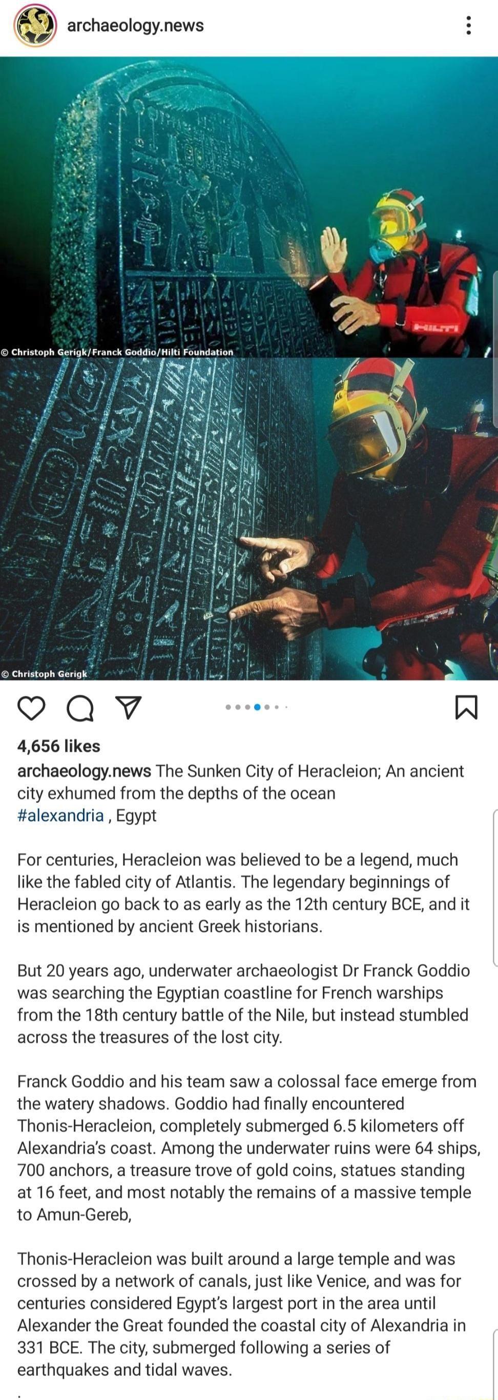 archaeologynews Christoph Christoph Gerigk Qv W 4656 likes archaeologynews The Sunken City of Heracleion An ancient city exhumed from the depths of the ocean alexandria Egypt For centuries Heracleion was believed to be a legend much like the fabled city of Atlantis The legendary beginnings of Heracleion go back to as early as the 12th century BCE and it is mentioned by ancient Greek historians But