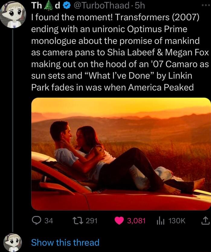 Th d TurboThaad 5h found the moment Transformers 2007 ending with an unironic Optimus Prime monologue about the promise of mankind as camera pans to Shia Labeef Megan Fox making out on the hood of an 07 Camaro as sun sets and What Ive Done by Linkin Park fades in was when America Peaked 7 0291 308 1ok