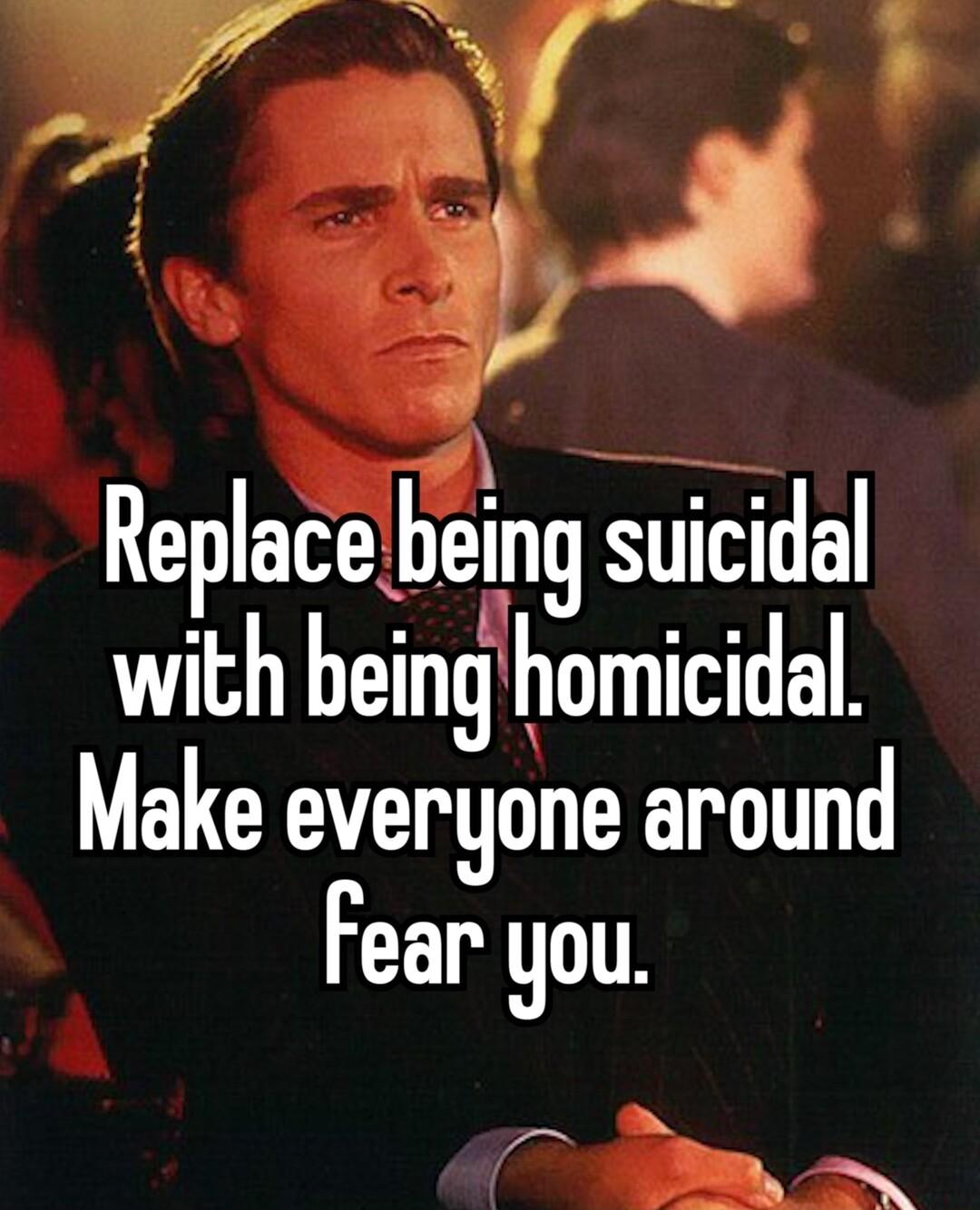 L Replacebeing suicidl with beinghomicidal Make everyone around Fear you h R SN o