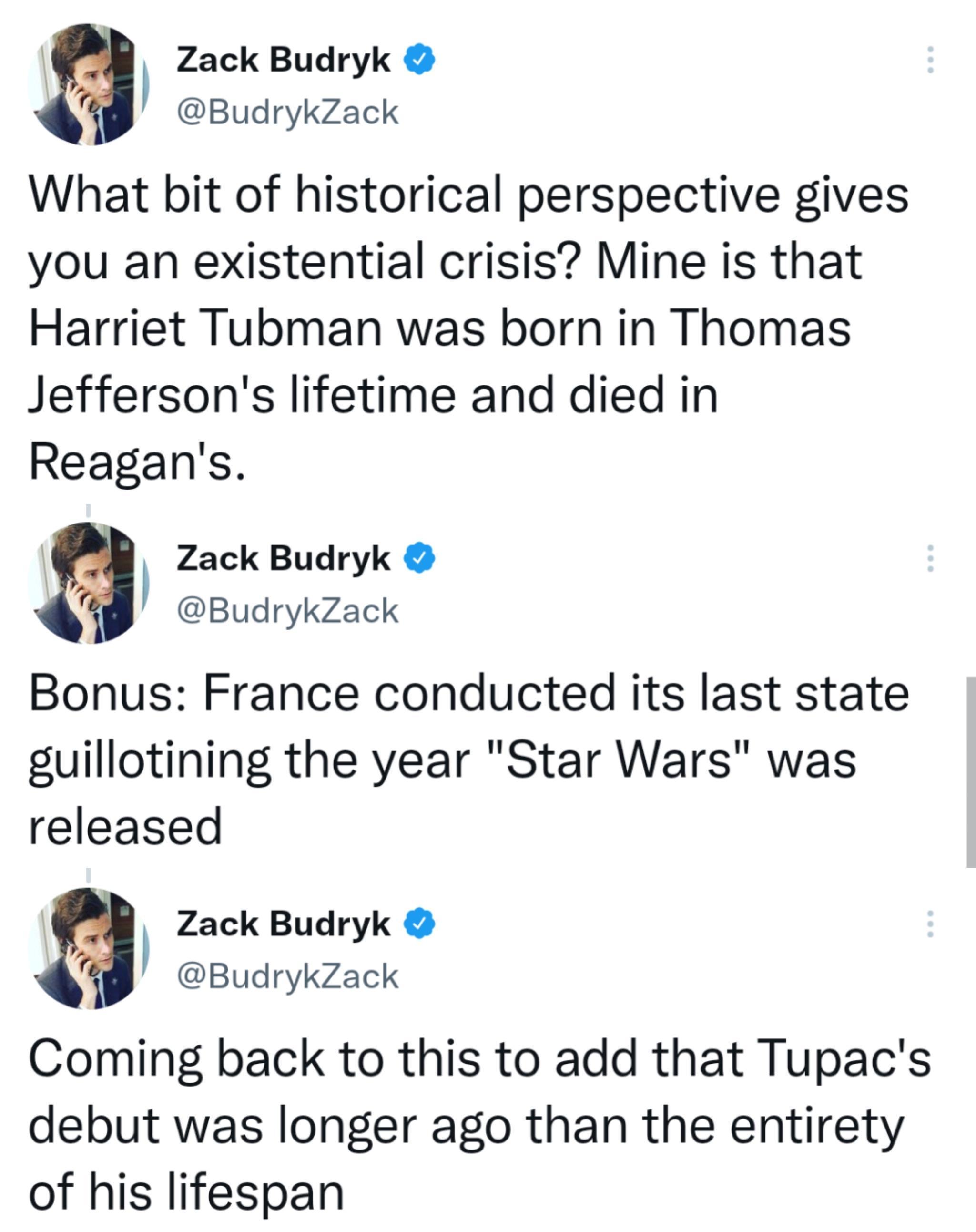 Zack Budryk BudrykZack What bit of historical perspective gives you an existential crisis Mine is that Harriet Tubman was born in Thomas Jeffersons lifetime and died in Reagans Zack Budryk BudrykZack Bonus France conducted its last state guillotining the year Star Wars was released Zack Budryk BudrykZack Coming back to this to add that Tupacs debut was longer ago than the entirety of his lifespan