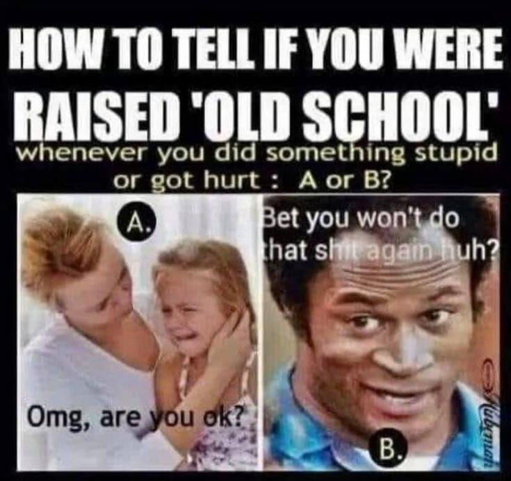 HOW TO TELL IF YOU WERE RAISED 'OLD SCHOOL' whenever you did something stupid or got hurt : A or B? A. Omg, are you ok? B. Bet you won't do that shit again huh?