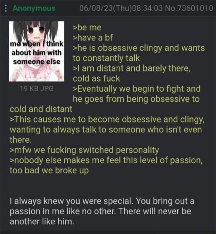 be me have a bf he is obsessive clingy and wants LEXLUBENRES R B EN R EIE R G SRR 0 K Eventually we begin to fight and he goes from being obsessive to cold and distant This causes me to become obsessive and clingy NELI IR INE ISR E G ORTel Il RV R T A V there mfw we fucking switched personality nobody else makes me feel this level of passion too bad we broke up abuul him with someone else always k