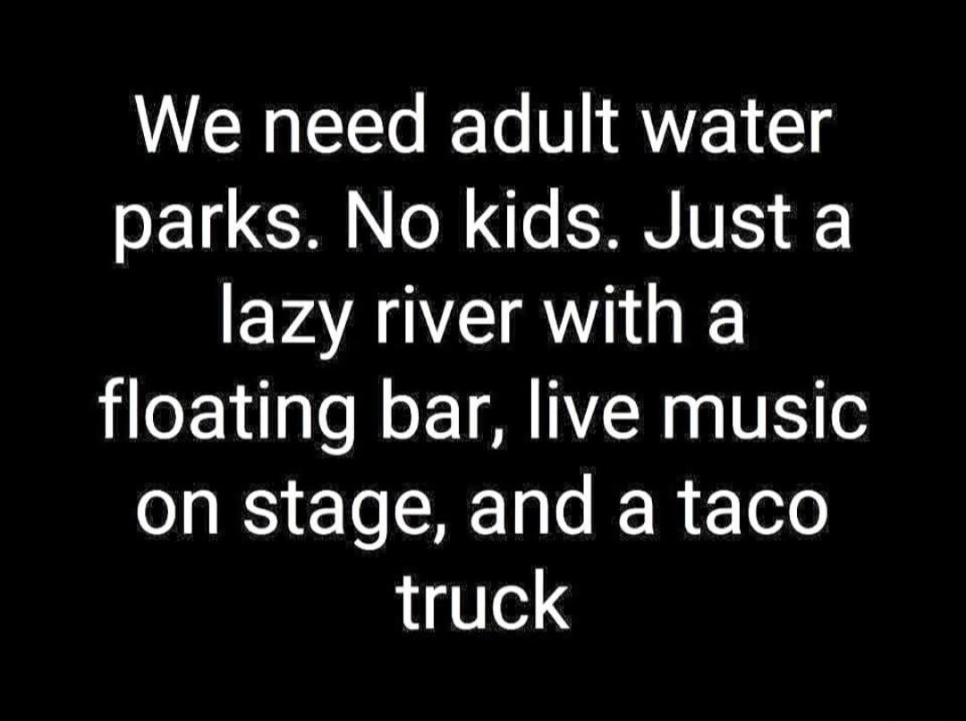 We need adult water parks. No kids. Just a lazy river with a floating bar, live music on stage, and a taco truck