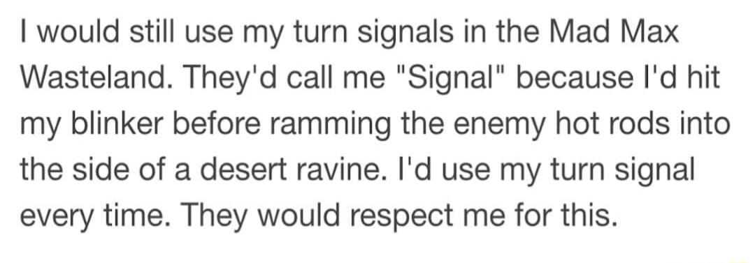 would still use my turn signals in the Mad Max Wasteland Theyd call me Signal because Id hit my blinker before ramming the enemy hot rods into the side of a desert ravine Id use my turn signal every time They would respect me for this