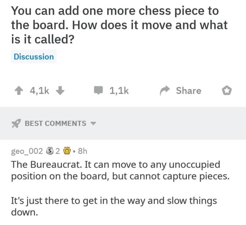 You can add one more chess piece to the board How does it move and what is it called Discussion 4 41k B 11k Share BEST COMMENTS geo_002 2 8h The Bureaucrat It can move to any unoccupied position on the board but cannot capture pieces Its just there to get in the way and slow things down