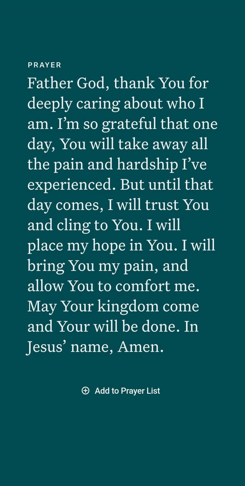 PRAYER
Father God, thank You for deeply caring about who I am. I’m so grateful that one day, You will take away all the pain and hardship I’ve experienced. But until that day comes, I will trust You and cling to You. I will place my hope in You. I will bring You my pain, and allow You to comfort me. May Your kingdom come and Your will be done. In J