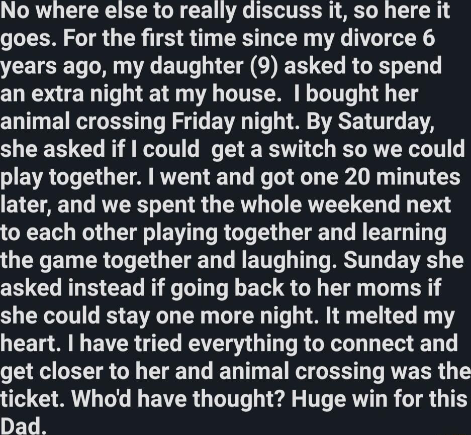 No where else to really discuss it so here it goes For the first time since my divorce 6 years ago my daughter 9 asked to spend CLE I T T VA T LT ITT 1 T animal crossing Friday night By Saturday she asked if could get a switch so we could EVACT IS U VA RTDTED T TR R N T TS EYCTAE T VTR T R G R G CRVEE G G T to each other playing together and learning TR ET ER G T G TN T T T RESITT T EVS T asked in