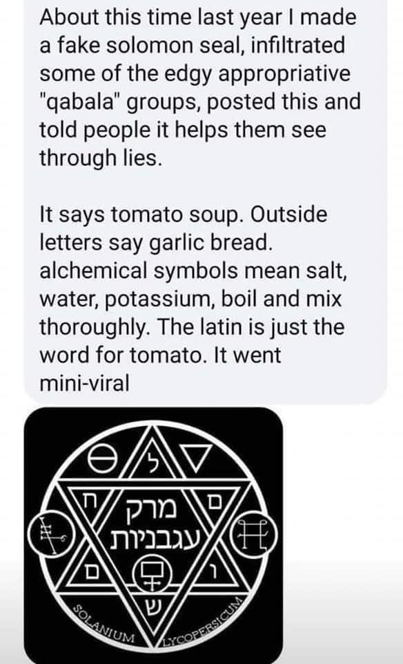 About this time last year made a fake solomon seal infiltrated some of the edgy appropriative qabala groups posted this and told people it helps them see through lies It says tomato soup Outside letters say garlic bread alchemical symbols mean salt water potassium boil and mix thoroughly The latin is just the word for tomato It went mini viral