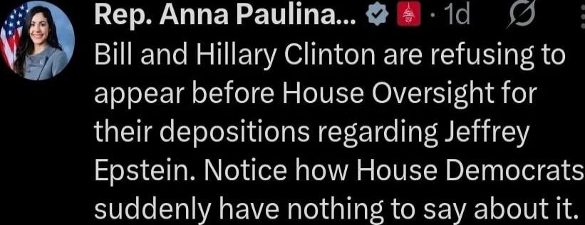 Rep. Anna Paulina ... Bill and Hillary Clinton are refusing to appear before House Oversight for their depositions regarding Jeffrey Epstein. Notice how House Democrats suddenly have nothing to say about it. Session ID: 1009032.