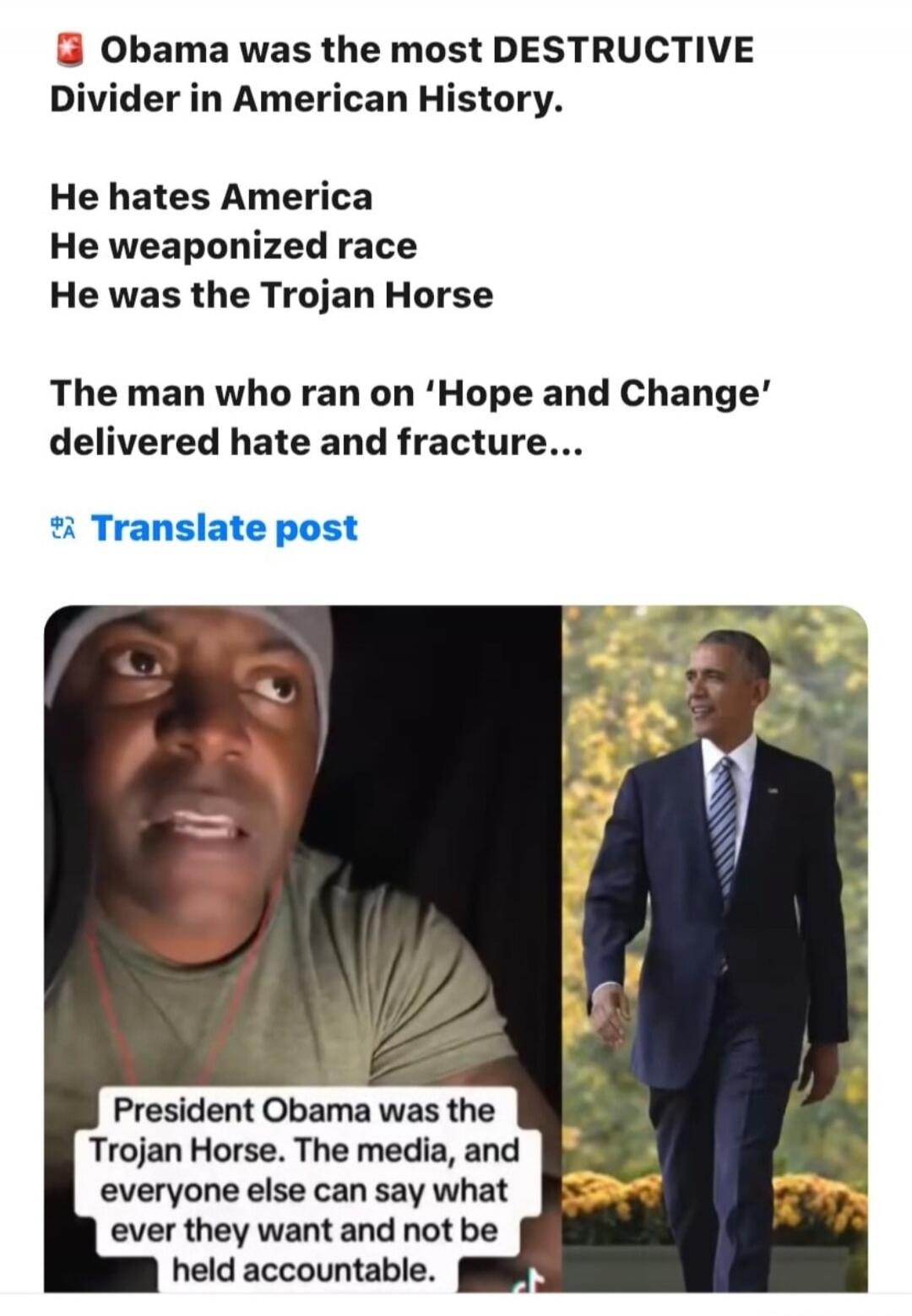 Obama was the most DESTRUCTIVE Divider in American History. He hates America. He weaponized race. He was the Trojan Horse. The man who ran on 'Hope and Change' delivered hate and fracture... President Obama was the Trojan Horse. The media, and everyone else can say what ever they want and not be held accountable.