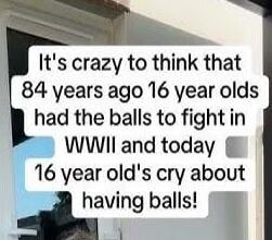 It's crazy to think that 84 years ago 16 year olds had the balls to fight in WWII and today 16 year old's cry about having balls!