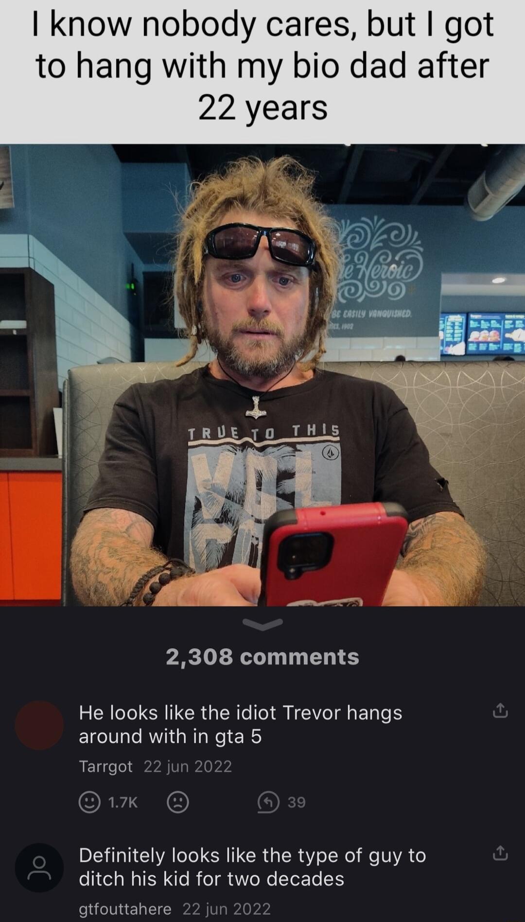 know nobody cares but got to hang with my bio dad after 2308 comments He looks like the idiot Trevor hangs around with in gta 5 Tarrgot Definitely looks like the type of guy to ditch his kid for two decades gtfouttahere