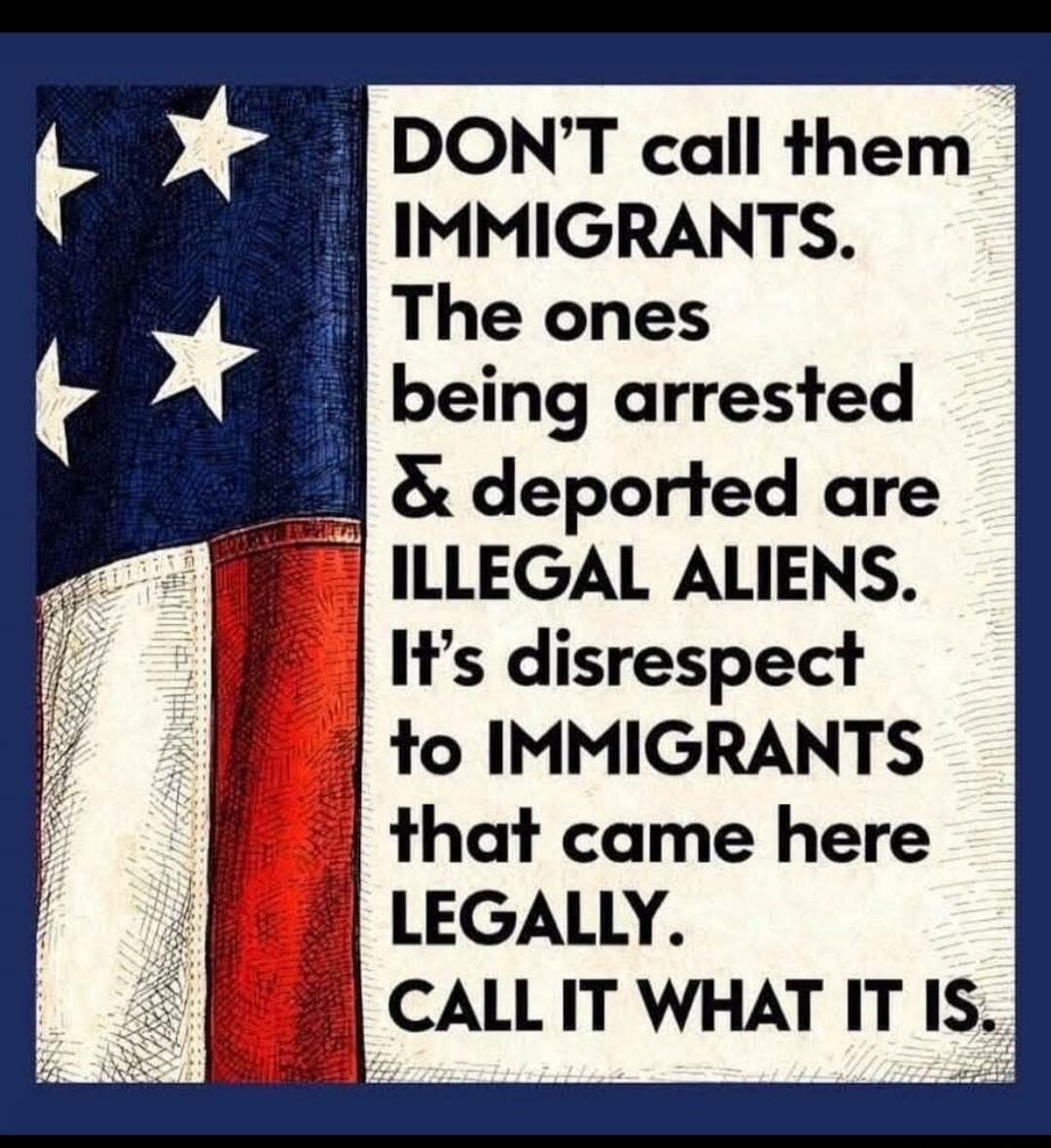 DON'T call them IMMIGRANTS. The ones being arrested & deported are ILLEGAL ALIENS. It's disrespect to IMMIGRANTS that came here LEGALLY. CALL IT WHAT IT IS.