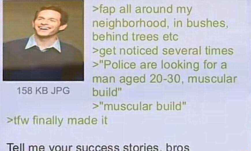 fap all around my neighborhood in bushes behind trees etc get noticed several times Police are looking for a man aged 20 30 muscular 158 KB JPG build muscular build tfw finally made it Tell me vouir sticcese storiee bros