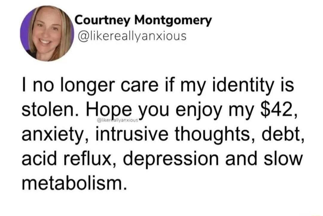 Courtney Montgomery @likereallyanxious I no longer care if my identity is stolen. Hope you enjoy my $42, anxiety, intrusive thoughts, debt, acid reflux, depression and slow metabolism.