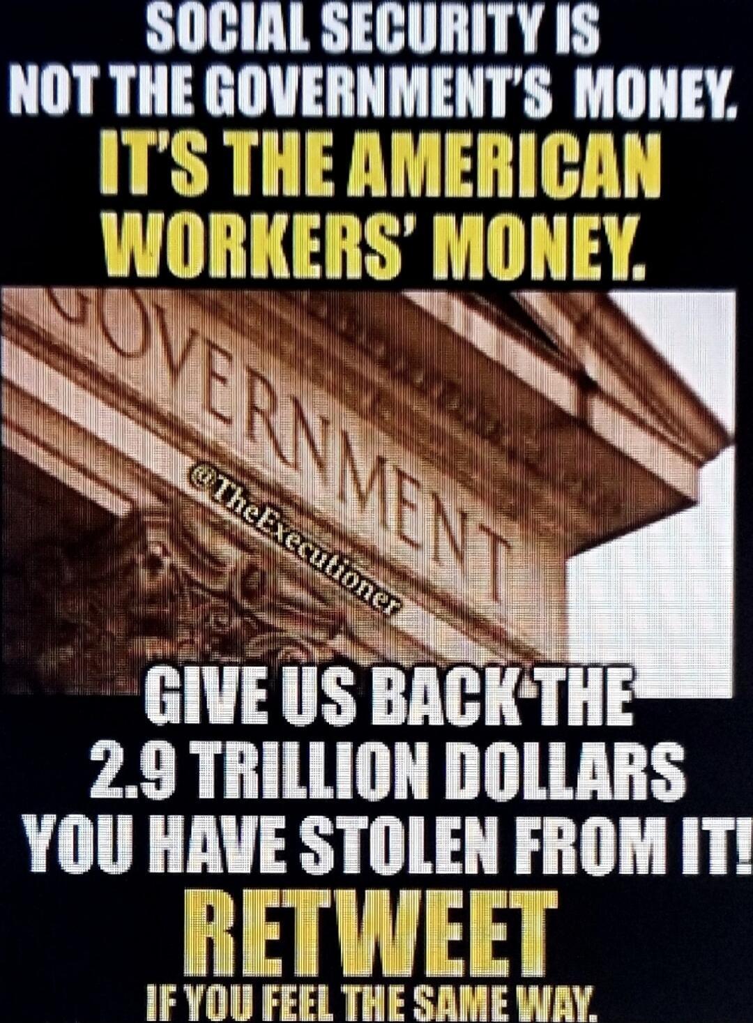 SOCIAL SECURITY IS NOT THE GOVERNMENT'S MONEY. IT'S THE AMERICAN WORKERS' MONEY. GOVERNMENT @TheExecutioner GIVE US BACK THE 2.9 TRILLION DOLLARS YOU HAVE STOLEN FROM IT! RETWEET IF YOU FEEL THE SAME WAY.