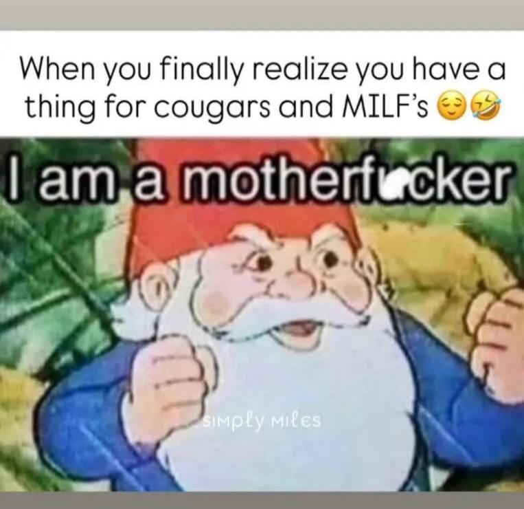 When you finally realize you have a thing for cougars and MILF's
I am a motherfucker
