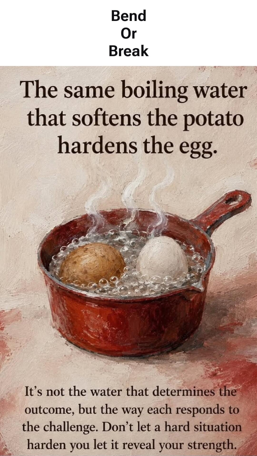 Bend Or Break. The same boiling water that softens the potato hardens the egg. It's not the water that determines the outcome, but the way each responds to the challenge. Don't let a hard situation harden you let it reveal your strength.