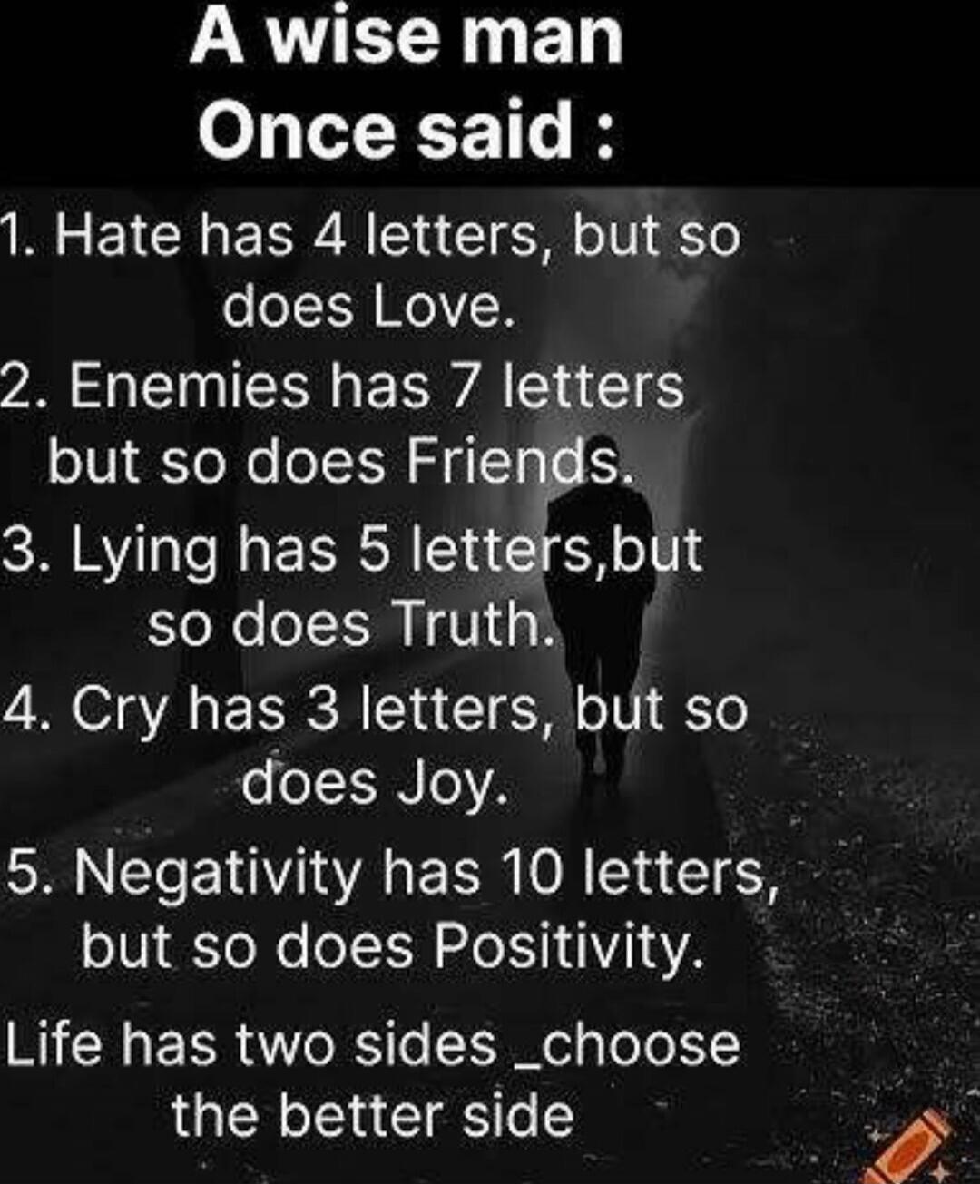 A wise man Once said :
1. Hate has 4 letters, but so does Love.
2. Enemies has 7 letters but so does Friends.
3. Lying has 5 letters, but so does Truth.
4. Cry has 3 letters, but so does Joy.
5. Negativity has 10 letters, but so does Positivity.
Life has two sides _choose the better side