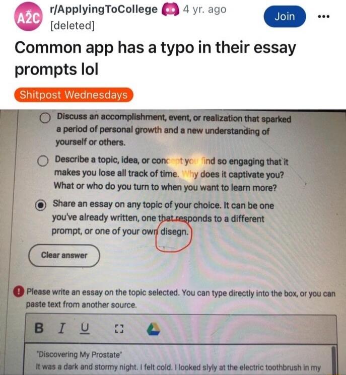 r/ApplyingToCollege 4 yr. ago [deleted] Common app has a typo in their essay prompts lol Shitpost Wednesdays Discuss an accomplishment, event, or realization that sparked a period of personal growth and a new understanding of yourself or others. Describe a topic, idea, or concept you find so engaging that it makes you lose all track of time. Why do
