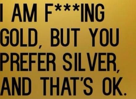 I AM F***ING GOLD, BUT YOU PREFER SILVER, AND THAT'S OK.
