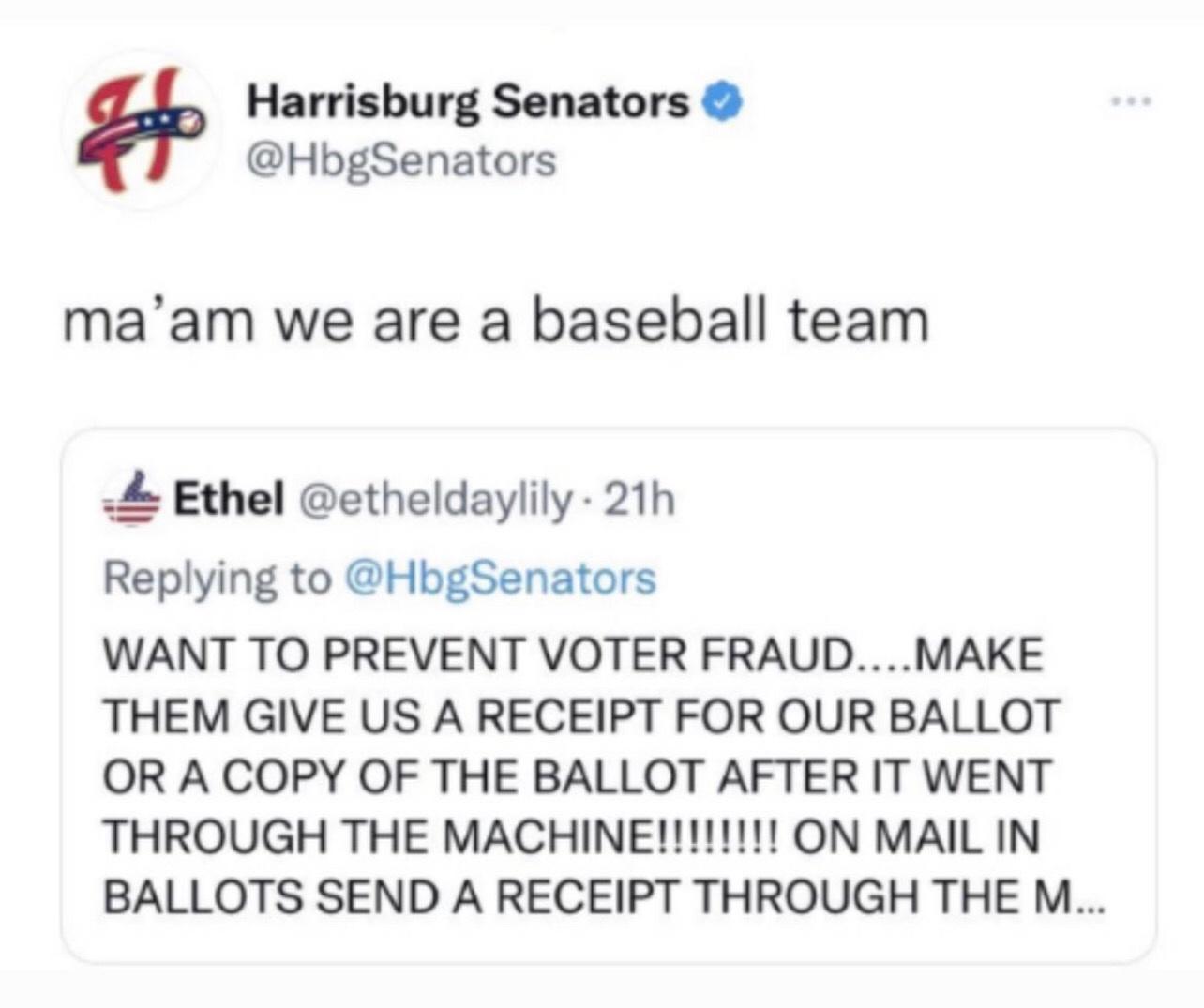 Harrisburg Senators HbgSenators maam we are a baseball team Ethel etheldaylily 21h Replying to HbgSenators WANT TO PREVENT VOTER FRAUD MAKE THEM GIVE US A RECEIPT FOR OUR BALLOT OR A COPY OF THE BALLOT AFTER IT WENT THROUGH THE MACHINE ON MAIL IN BALLOTS SEND A RECEIPT THROUGH THE M