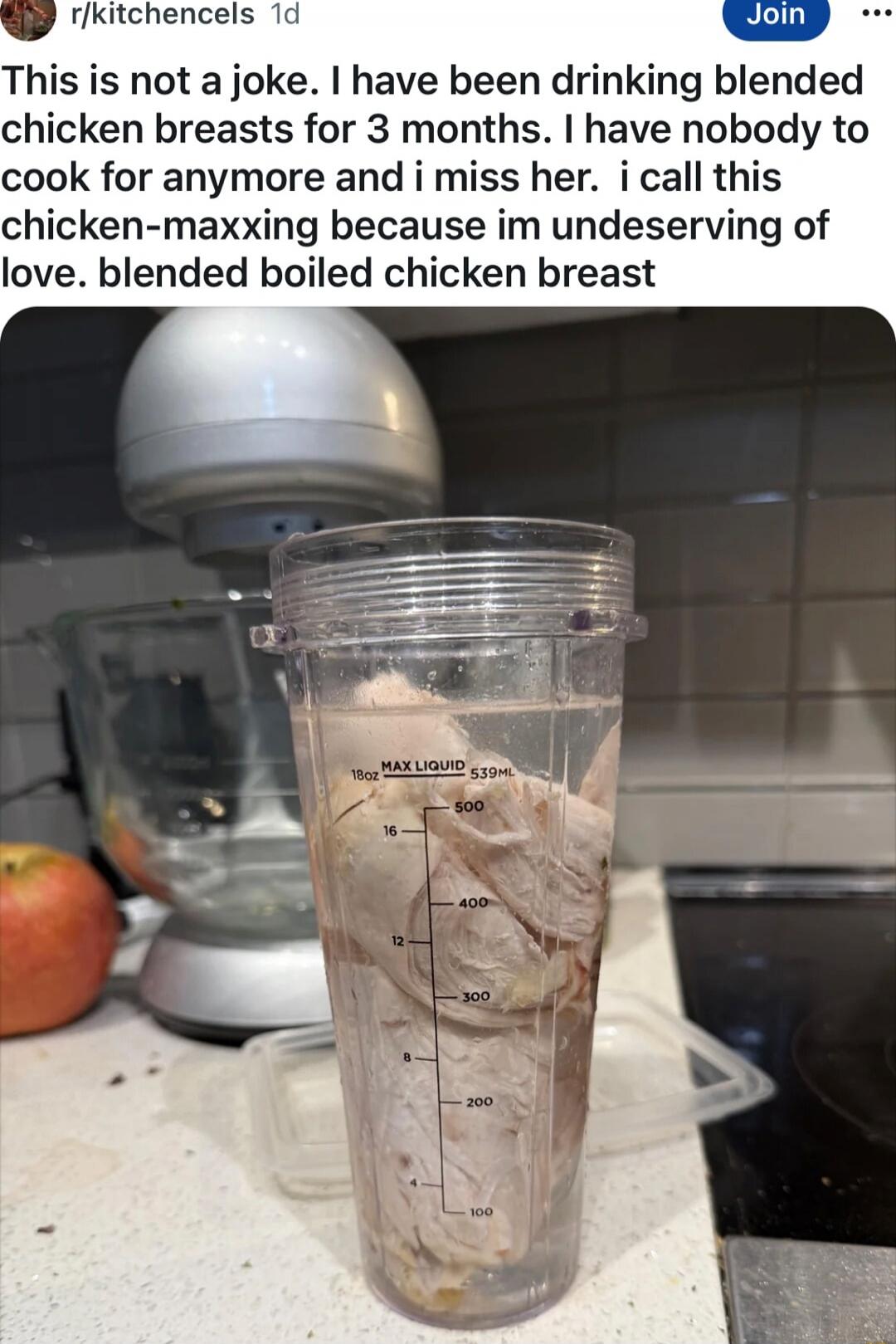 This is not a joke. I have been drinking blended chicken breasts for 3 months. I have nobody to cook for anymore and i miss her. i call this chicken-maxxing because im undeserving of love. blended boiled chicken breast