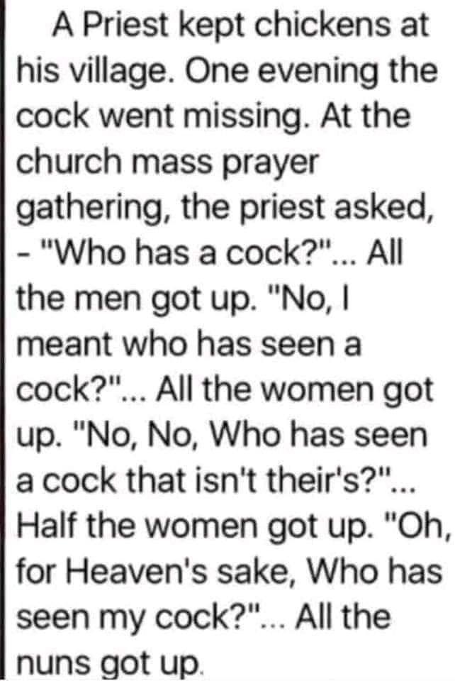 A Priest kept chickens at his village One evening the cock went missing At the church mass prayer gathering the priest asked Who has a cock All the men got up No meant who has seen a cock All the women got up No No Who has seen a cock that isnt theirs Half the women got up Oh for Heavens sake Who has seen my cock All the nuns got up