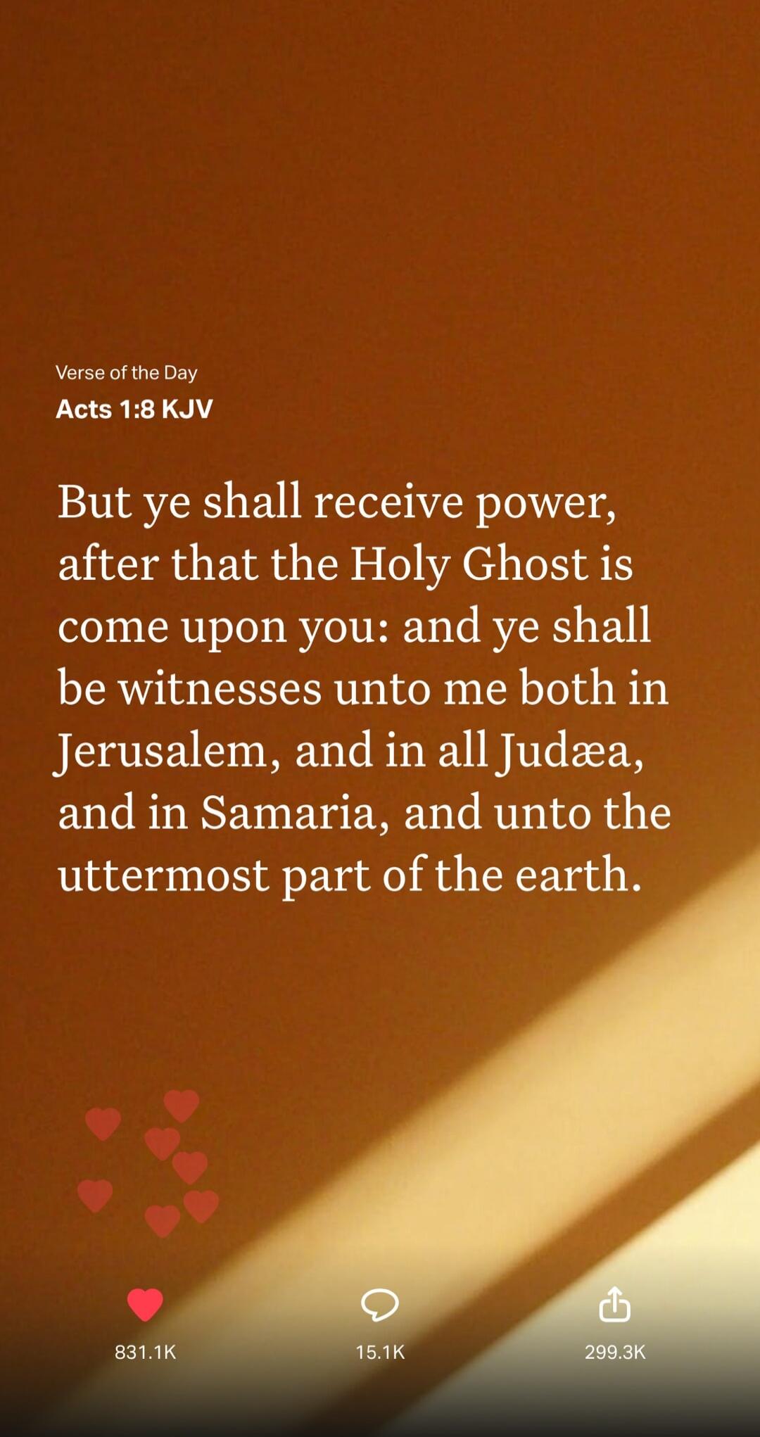 Verse of the Day Acts 1:8 KJV But ye shall receive power, after that the Holy Ghost is come upon you: and ye shall be witnesses unto me both in Jerusalem, and in all Judæa, and in Samaria, and unto the uttermost part of the earth.