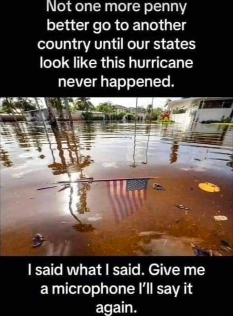 Not one more penny better go to another country until our states look like this hurricane never happened. I said what I said. Give me a microphone I’ll say it again.