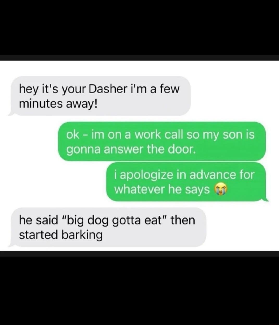 hey it's your Dasher i'm a few minutes away! ok - im on a work call so my son is gonna answer the door. i apologize in advance for whatever he says 😭 he said 