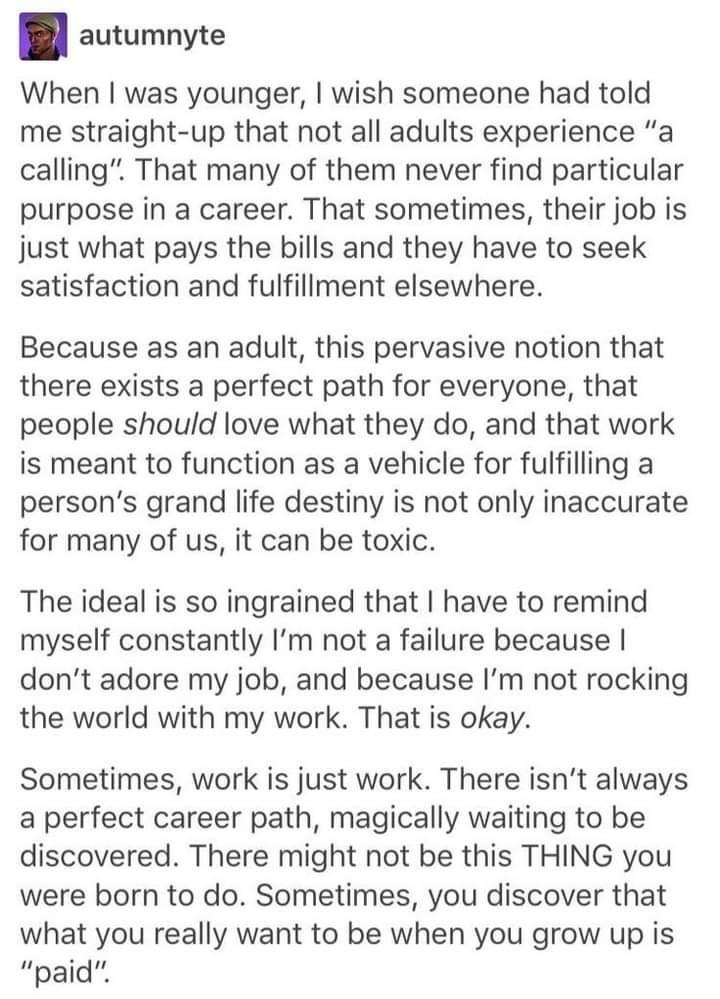 autumnyte When was younger wish someone had told me straight up that not all adults experience a calling That many of them never find particular purpose in a career That sometimes their job is just what pays the bills and they have to seek satisfaction and fulfillment elsewhere Because as an adult this pervasive notion that there exists a perfect path for everyone that people should love what they