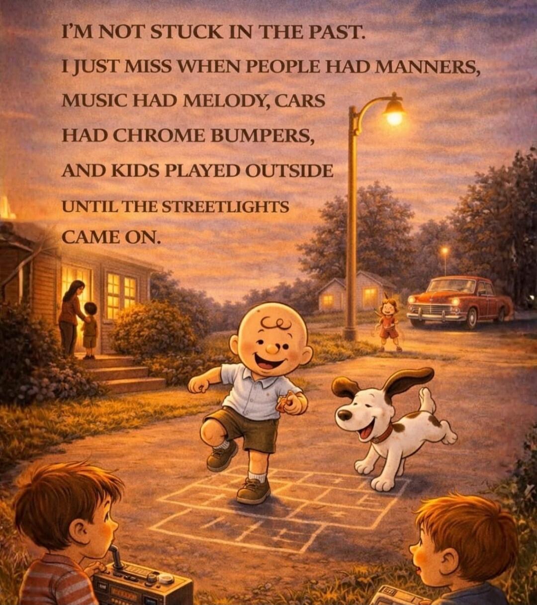 I'M NOT STUCK IN THE PAST. I JUST MISS WHEN PEOPLE HAD MANNERS, MUSIC HAD MELODY, CARS HAD CHROME BUMPERS, AND KIDS PLAYED OUTSIDE UNTIL THE STREETLIGHTS CAME ON.