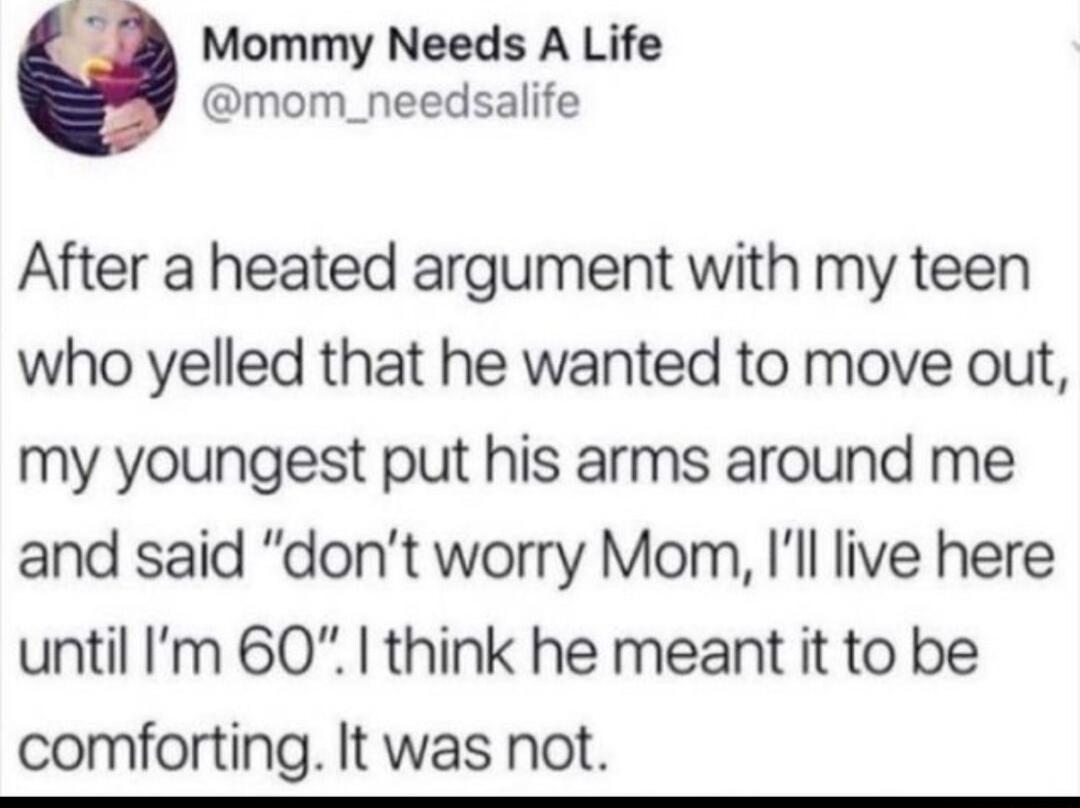 b4 Mommy Needs A Life mom_needsalife After a heated argument with my teen who yelled that he wanted to move out my youngest put his arms around me and said dont worry Mom Ill live here until Im 60 think he meant it to be comforting It was not