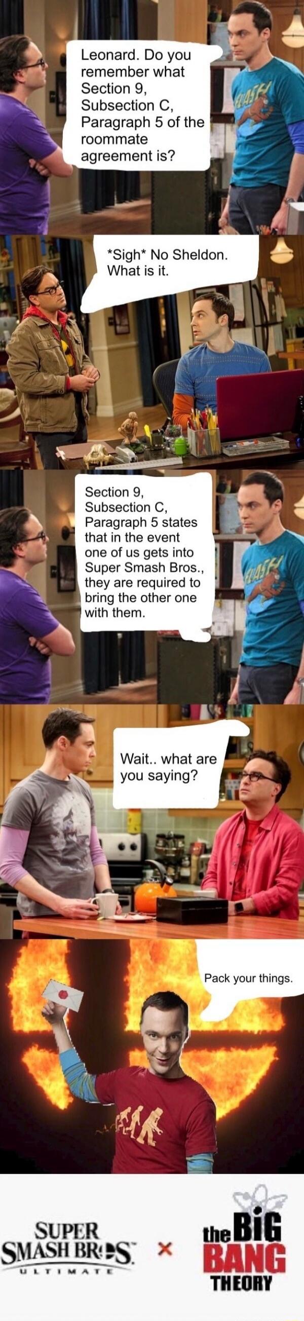 Leonard. Do you remember what Section 9, Subsection C, Paragraph 5 of the roommate agreement is? *Sigh* No Sheldon. What is it. Section 9, Subsection C, Paragraph 5 states that in the event one of us gets into Super Smash Bros., they are required to bring the other one with them. Wait.. what are you saying? Pack your things. SUPER SMASH BROS. ULTIM