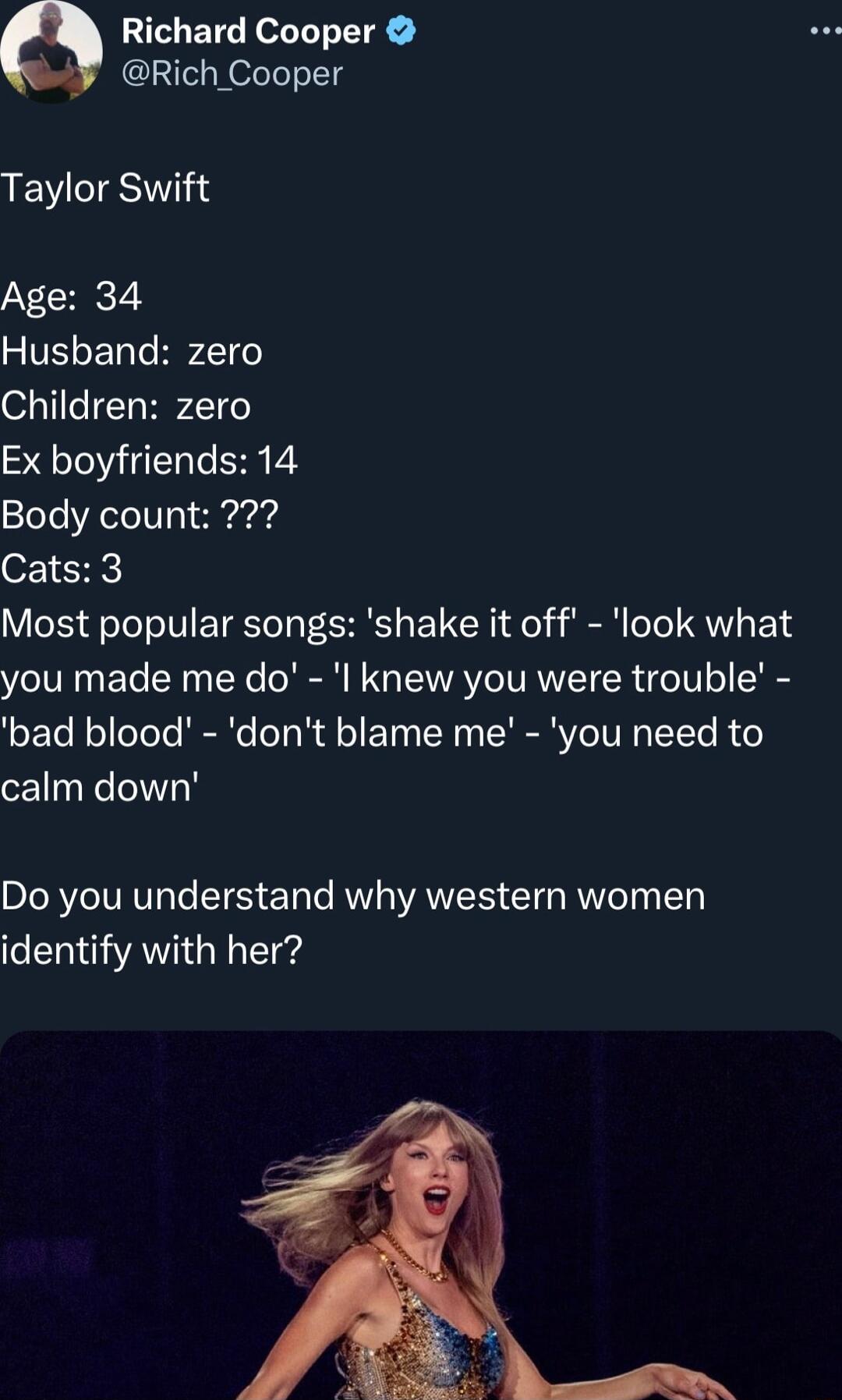 Richard Cooper Rich Cooper Taylor Swift Age 34 SIVEENTHPZI Children zero Ex boyfriends 14 Body count Cats 3 Most popular songs shake it off look what you made me do l knew you were trouble bad blood dont blame me you need to calm down Do you understand why western women identify with her