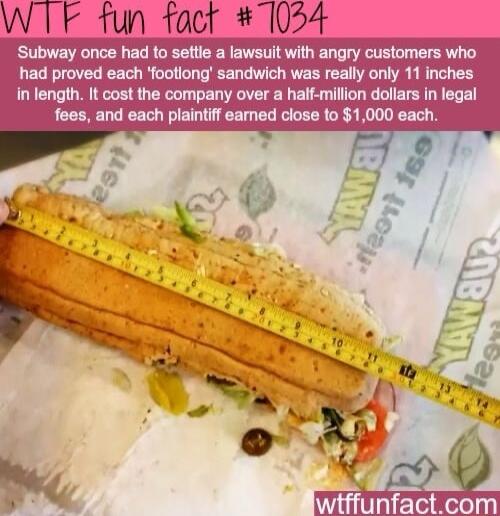 W TF tun fact 1054 Subway once had to settle a lawsuit with angry customers who had proved each footiong sandwich was really only 11 inches in length It cost the company over a half million dollars in legal fees and each plaintiff eamed close to 1000 each i i