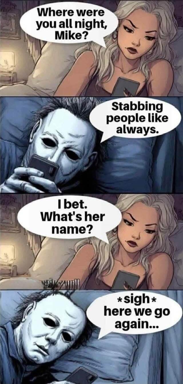 Where were you all night, Mike? Stabbing people like always. I bet. What's her name? *sigh* here we go again...