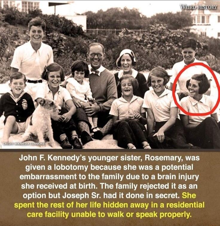 John F Kennedys younger sister Rosemary was given a lobotomy because she was a potential embarrassment to the family due to a brain injury she received at birth The family rejected it as an option but Joseph Sr had it done in secret S