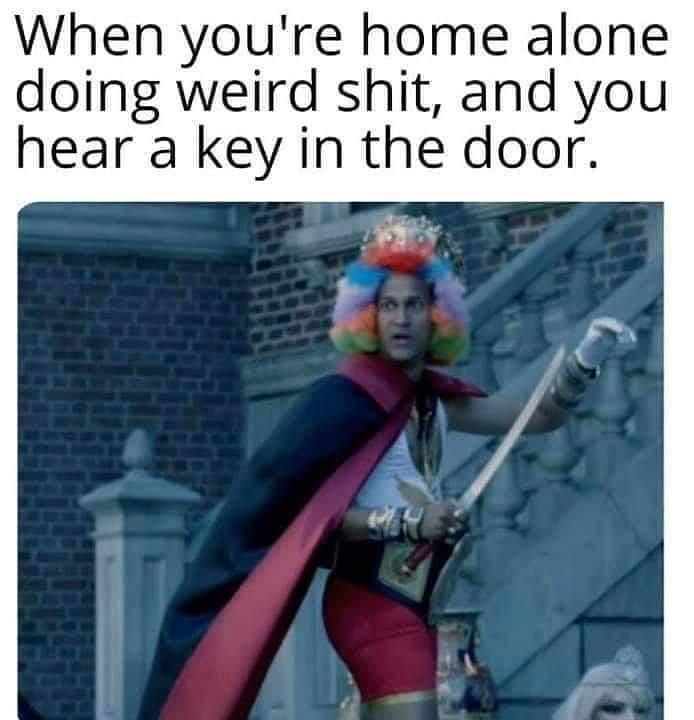 When youre home alone doing weird shit and you hear a key in the door