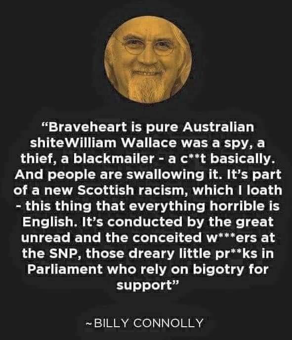 TV CET A ER T EW TS A EET B TLCEATET BT ETCRTE T B VA thief a blackmailer a ct basically And people are swallowing it Its part of a new Scottish racism which loath this thing that everything horrible is English Its conducted by the great T TETe B Ta e My TolCeTy To11 Te RNkl T 1 the SNP those dreary little prks in Parliament who rely on bigotry for support BILLY CONNOLLY