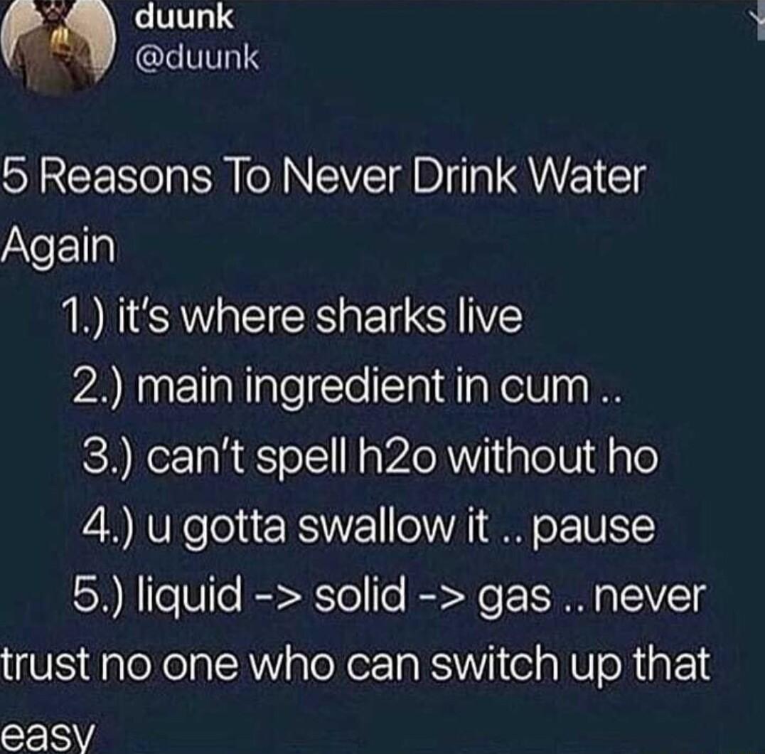 duunk p duunk 5 Reasons To Never Drink Water AYeE1la 1 its where sharks live 2 main ingredient in cum 3 cant spell h2o without ho 4 u gotta swallow it pause 5 liquid solid gas never U ploXelal Y aloXerTa kS iie a NO R F14 easy