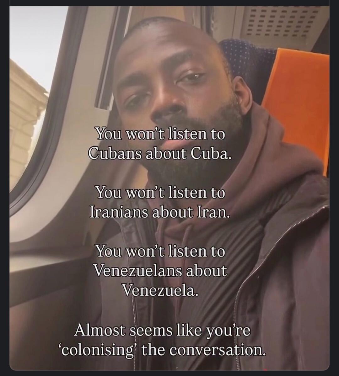 You won't listen to Cubans about Cuba. You won't listen to Iranians about Iran. You won't listen to Venezuelans about Venezuela. Almost seems like you're 'colonising' the conversation.