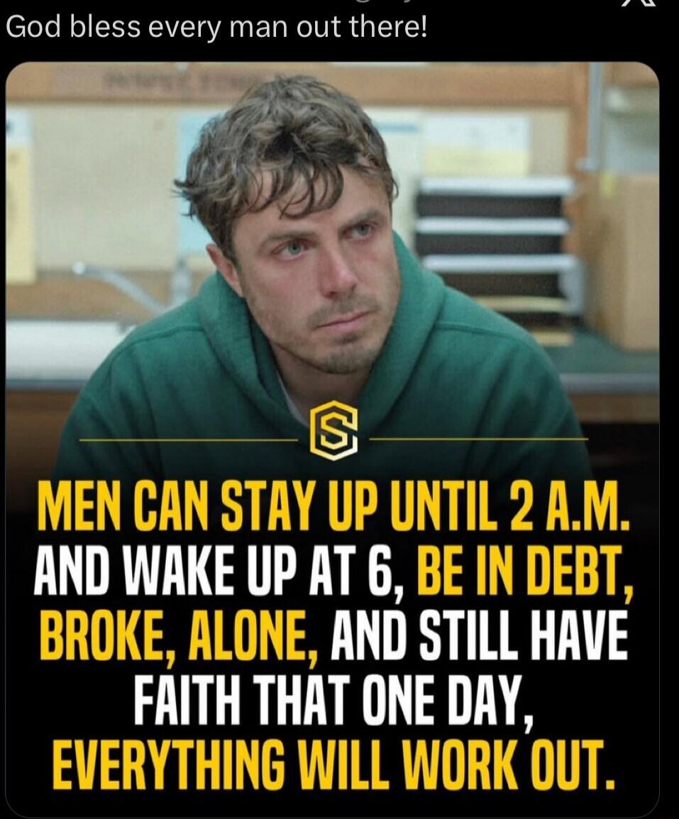 God bless every man out there! MEN CAN STAY UP UNTIL 2 A.M. AND WAKE UP AT 6, BE IN DEBT, BROKE, ALONE, AND STILL HAVE FAITH THAT ONE DAY, EVERYTHING WILL WORK OUT.